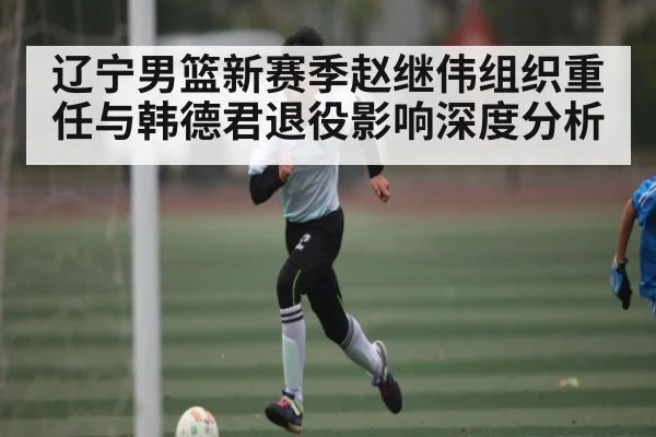 辽宁男篮新赛季赵继伟组织重任与韩德君退役影响深度分析 | c7c7