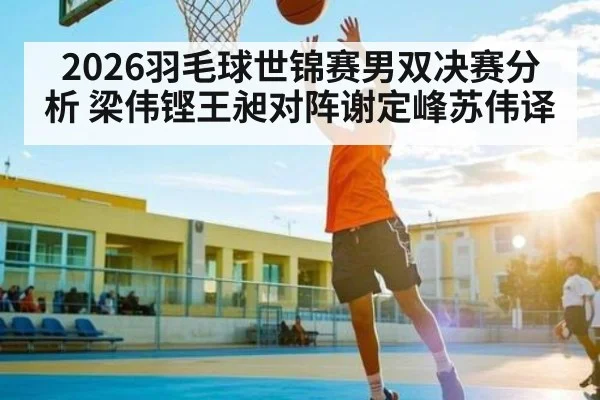 2026羽毛球世锦赛男双决赛分析 梁伟铿王昶对阵谢定峰苏伟译 | c7c7